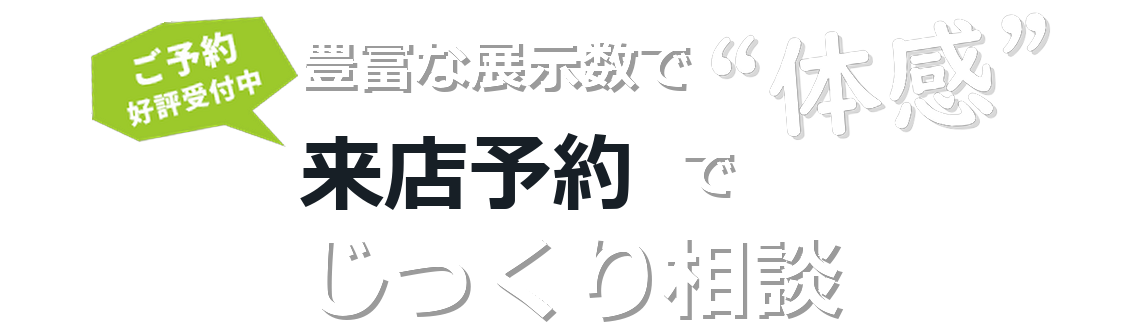 豊富な展示数で体感 来店予約でじっくり相談